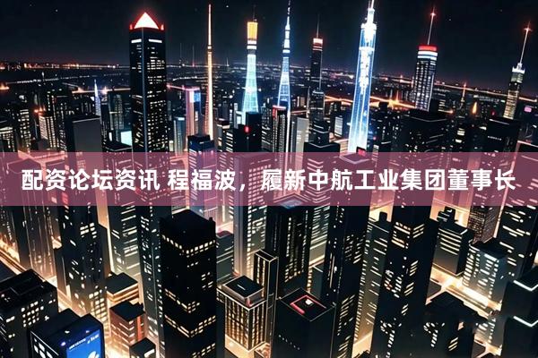 配资论坛资讯 程福波，履新中航工业集团董事长