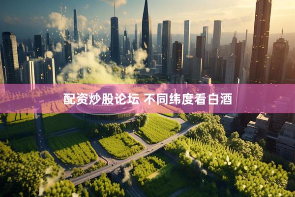 配资炒股论坛 不同纬度看白酒