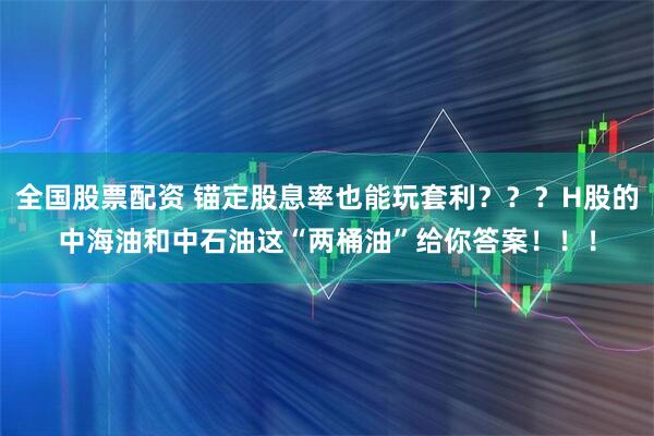 全国股票配资 锚定股息率也能玩套利？？？H股的中海油和中石油这“两桶油”给你答案！！！