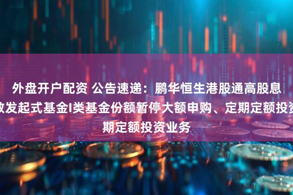 外盘开户配资 公告速递：鹏华恒生港股通高股息率指数发起式基金I类基金份额暂停大额申购、定期定额投资业务