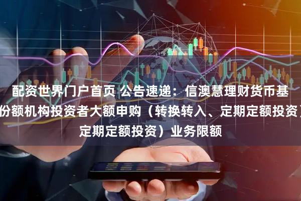 配资世界门户首页 公告速递：信澳慧理财货币基金调整C类份额机构投资者大额申购（转换转入、定期定额投资）业务限额
