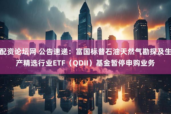 配资论坛网 公告速递：富国标普石油天然气勘探及生产精选行业ETF（QDII）基金暂停申购业务