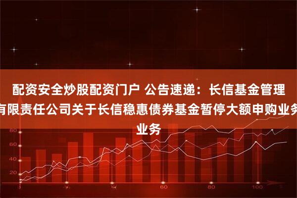 配资安全炒股配资门户 公告速递：长信基金管理有限责任公司关于长信稳惠债券基金暂停大额申购业务