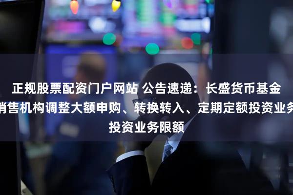 正规股票配资门户网站 公告速递：长盛货币基金部分销售机构调整大额申购、转换转入、定期定额投资业务限额