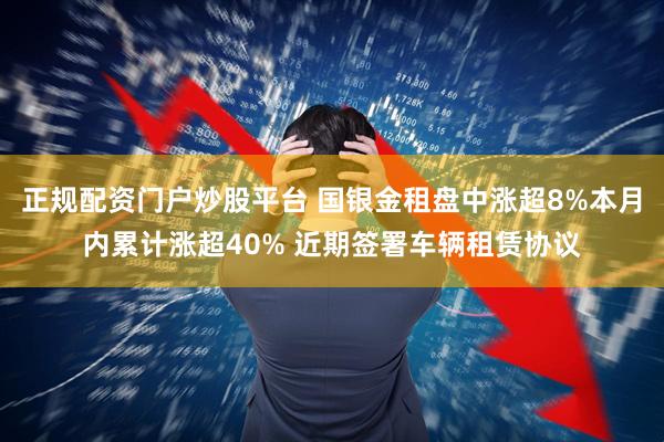 正规配资门户炒股平台 国银金租盘中涨超8%本月内累计涨超40% 近期签署车辆租赁协议