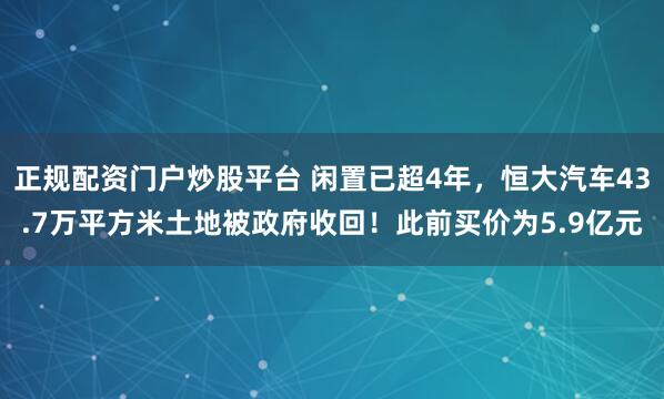 正规配资门户炒股平台 闲置已超4年，恒大汽车43.7万平方米土地被政府收回！此前买价为5.9亿元