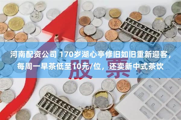 河南配资公司 170岁湖心亭修旧如旧重新迎客，每周一早茶低至10元/位，还卖新中式茶饮