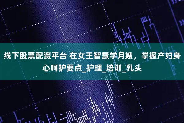 线下股票配资平台 在女王智慧学月嫂，掌握产妇身心呵护要点_护理_培训_乳头