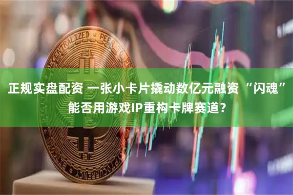 正规实盘配资 一张小卡片撬动数亿元融资 “闪魂”能否用游戏IP重构卡牌赛道？