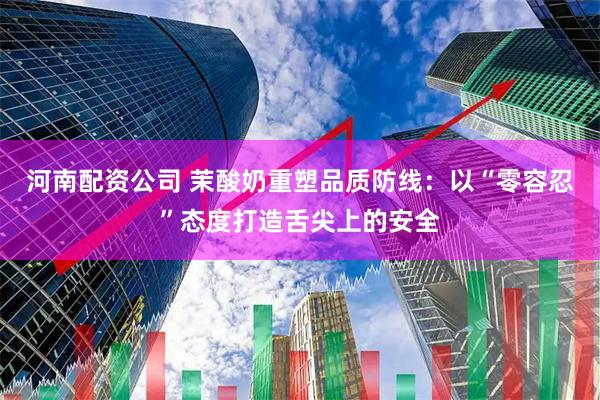 河南配资公司 茉酸奶重塑品质防线：以“零容忍”态度打造舌尖上的安全