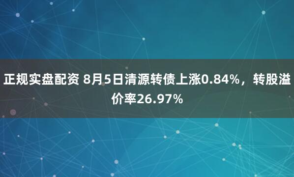 正规实盘配资 8月5日清源转债上涨0.84%，转股溢价率26.97%