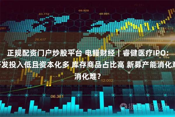 正规配资门户炒股平台 电鳗财经｜睿健医疗IPO: 研发投入低且资本化多 库存商品占比高 新募产能消化难？