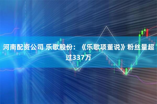 河南配资公司 乐歌股份：《乐歌项董说》粉丝量超过337万