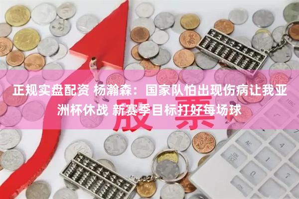 正规实盘配资 杨瀚森：国家队怕出现伤病让我亚洲杯休战 新赛季目标打好每场球