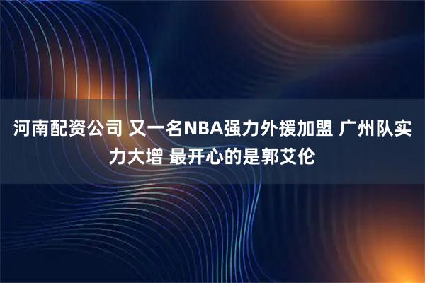 河南配资公司 又一名NBA强力外援加盟 广州队实力大增 最开心的是郭艾伦