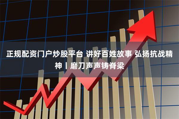 正规配资门户炒股平台 讲好百姓故事 弘扬抗战精神丨磨刀声声铸脊梁