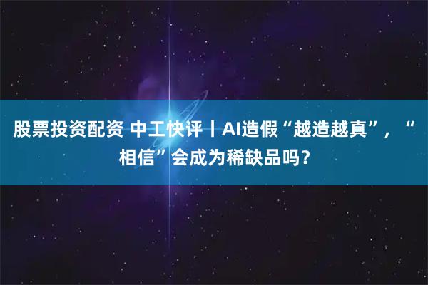 股票投资配资 中工快评丨AI造假“越造越真”，“相信”会成为稀缺品吗？