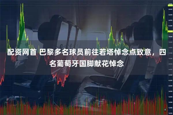 配资网首 巴黎多名球员前往若塔悼念点致意，四名葡萄牙国脚献花悼念