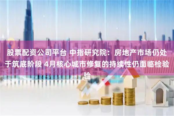 股票配资公司平台 中指研究院：房地产市场仍处于筑底阶段 4月核心城市修复的持续性仍面临检验