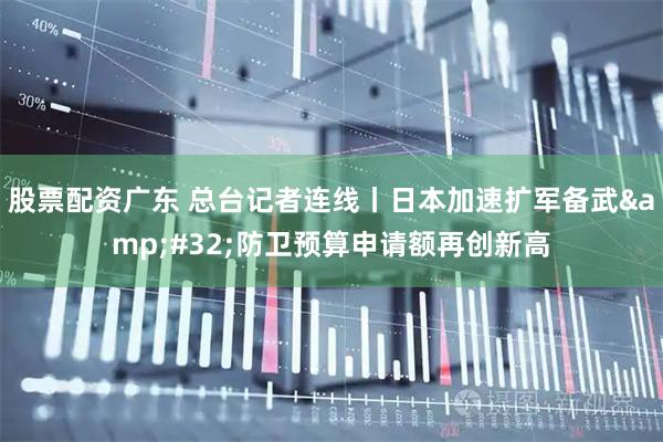 股票配资广东 总台记者连线丨日本加速扩军备武 防卫预算申请额再创新高