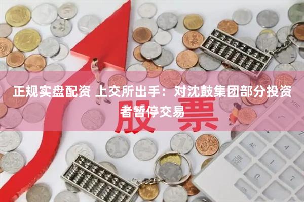 正规实盘配资 上交所出手:对沈鼓集团部分投资者暂停交易
