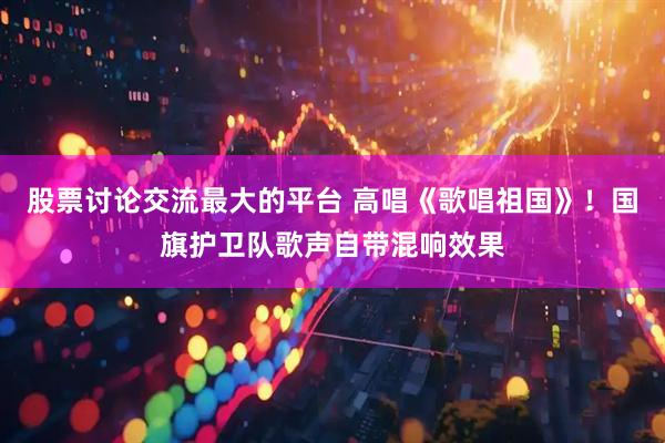 股票讨论交流最大的平台 高唱《歌唱祖国》！国旗护卫队歌声自带混响效果